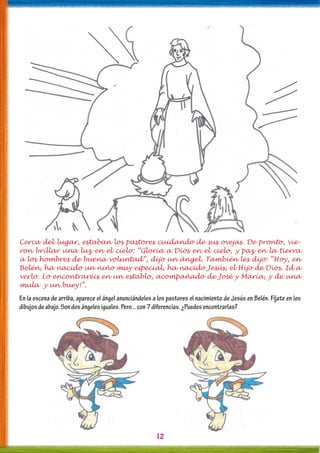 12
Cerca del lugar, estaban los pastores cuidando de sus ovejas. De pronto, vie-
ron brillar una luz en el cielo: “Gloria a Dios en el cielo, y paz en la tierra
a los hombres de buena voluntad”, dijo un ángel. También les dijo: “Hoy, en
Belén, ha nacido un niño muy especial, ha nacido Jesús, el Hijo de Dios. Id a
verlo. Lo encontraréis en un establo, acompañado de José y María, y de una
mula y un buey!”.
En la escena de arriba, aparece el ángel anunciándoles a los pastores el nacimiento de Jesús en Belén. Fíjate en los
dibujosdeabajo.Sondosángelesiguales.Pero...con7diferencias.¿Puedesencontrarlas?
 