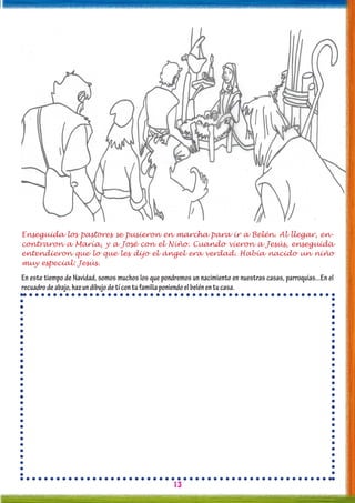 13
Enseguida los pastores se pusieron en marcha para ir a Belén. Al llegar, en-
contraron a María, y a José con el Niño. Cuando vieron a Jesús, enseguida
entendieron que lo que les dijo el ángel era verdad. Había nacido un niño
muy especial: Jesús.
En este tiempo de Navidad, somos muchos los que pondremos un nacimiento en nuestras casas, parroquias...En el
recuadrodeabajo,hazundibujodetícontufamiliaponiendoelbelénentucasa.
 