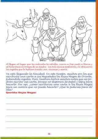 15
Al llegar al lugar que les indicaba la estrella, vieron a José junto a María y
al Niño Jesús en brazos de su madre. Los tres reyes se postraron y le ofrecieron
los regalos que le habían traído: oro, incienso y mirra.
Ya está llegando la Navidad. En este tiempo, muchos son los que
escribiréis una carta a sus Majestades los Reyes Magos de Oriente,
pidiéndole regalos. Pero, también habrá muchos niños que no po-
drán escribir esa carta, porque no disponen de papel y lápiz para
hacerlo. Por eso, ¿cómo escribirías una carta a los Reyes Magos
para un niño/a que no puede hacerlo? ¿Qué le pedirías para él/
ella?
Queridos Reyes Magos:
 