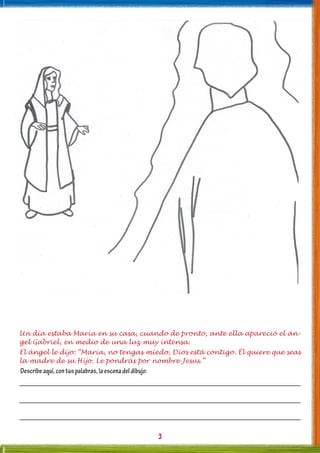 3
Un día estaba María en su casa, cuando de pronto, ante ella apareció el án-
gel Gabriel, en medio de una luz muy intensa.
El ángel le dijo: “María, no tengas miedo, Dios está contigo. Él quiere que seas
la madre de su Hijo. Le pondrás por nombre Jesús.”
Describeaquí,contuspalabras,laescenadeldibujo:
 