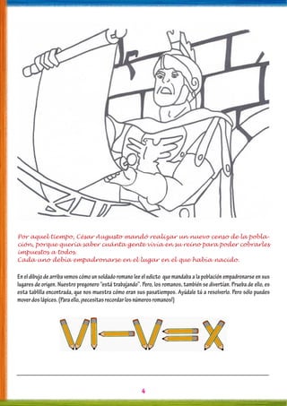 4
Por aquel tiempo, César Augusto mandó realizar un nuevo censo de la pobla-
ción, porque quería saber cuánta gente vivía en su reino para poder cobrarles
impuestos a todos.
Cada uno debía empadronarse en el lugar en el que había nacido.
En el dibujo de arriba vemos cómo un soldado romano lee el edicto que mandaba a la población empadronarse en sus
lugares de origen. Nuestro pregonero “está trabajando”. Pero, los romanos, también se divertían. Prueba de ello, es
esta tablilla encontrada, que nos muestra cómo eran sus pasatiempos. Ayúdale tú a resolverlo. Pero sólo puedes
moverdoslápices.(Paraello,¡necesitasrecordarlosnúmerosromanos!)
 
