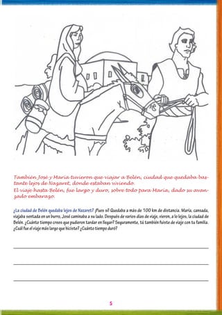 5
También José y María tuvieron que viajar a Belén, ciudad que quedaba bas-
tante lejos de Nazaret, donde estaban viviendo.
El viaje hasta Belén, fue largo y duro, sobre todo para María, dado su avan-
zado embarazo.
¿La ciudad de Belén quedaba lejos de Nazaret? ¡Pues sí! Quedaba a más de 100 km de distancia. María, cansada,
viajaba sentada en un burro, José caminaba a su lado. Después de varios días de viaje, vieron, a lo lejos, la ciudad de
Belén. ¿Cuánto tiempo crees que pudieron tardar en llegar? Seguramente, tú también fuiste de viaje con tu familia.
¿Cuálfueelviajemáslargoquehiciste?¿Cuántotiempoduró?
 