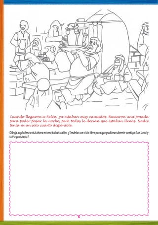 6
Cuando llegaron a Belén, ya estaban muy cansados. Buscaron una posada
para poder pasar la noche, pero todas le decían que estaban llenas. Nadie
tenía ni un solo cuarto disponible.
Dibujaaquícómoestáahoramismotuhaticaión.¿TendríasunsitiolibreparaquepudierandormircontigoSanJoséy
laVirgenMaría?
 