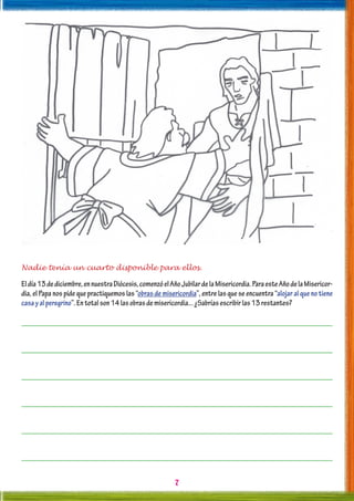 7
Nadie tenía un cuarto disponible para ellos.
Eldía13dediciembre,ennuestraDiócesis,comenzóelAñoJubilardelaMisericordia.ParaesteAñodelaMisericor-
dia, el Papa nos pide que practiquemos las “obras de misericordia”, entre las que se encuentra “alojar al que no tiene
casayalperegrino”.Entotalson14lasobrasdemisericordia...¿Sabríasescribirlas13restantes?
 