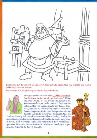 8
Entonces, un posadero le indicó a José dónde quedaba un establo en el que
podían pasar la noche.
En ese establo, la gente guardaba los animales.
Te voy a contar un secreto. ¿Sabes de quién
fue la idea de poner el nacimiento? Hace
muchos años, a un fraile llamado San
Francisco de Asís, se le ocurrió la idea de
representar el nacimiento de Jesús. Ma-
ría, José, los pastores y los Reyes de Oriente
fueron representados por las gentes de un
pueblo llamado Grecchio, cerca de Asís, en
Italia. Para que la noche estuviera llena de luz, todos los
habitantes portaron antorchas. A partir de entonces, poco
a poco, esta hermosa idea fue retomada por numerosas
iglesias. Después, este nacimiento viviente, dio lugar a pe-
queñas figuras de barro cocido.
 