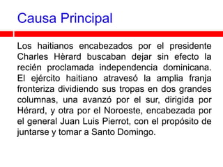 Causa Principal
Los haitianos encabezados por el presidente
Charles Hèrard buscaban dejar sin efecto la
recién proclamada independencia dominicana.
El ejército haitiano atravesó la amplia franja
fronteriza dividiendo sus tropas en dos grandes
columnas, una avanzó por el sur, dirigida por
Hérard, y otra por el Noroeste, encabezada por
el general Juan Luis Pierrot, con el propósito de
juntarse y tomar a Santo Domingo.
 
