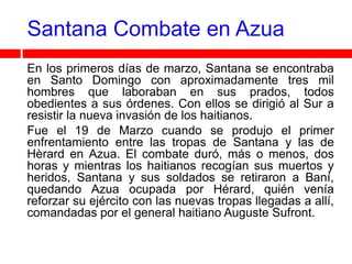 Santana Combate en Azua
En los primeros días de marzo, Santana se encontraba
en Santo Domingo con aproximadamente tres mil
hombres que laboraban en sus prados, todos
obedientes a sus órdenes. Con ellos se dirigió al Sur a
resistir la nueva invasión de los haitianos.
Fue el 19 de Marzo cuando se produjo el primer
enfrentamiento entre las tropas de Santana y las de
Hèrard en Azua. El combate duró, más o menos, dos
horas y mientras los haitianos recogían sus muertos y
heridos, Santana y sus soldados se retiraron a Baní,
quedando Azua ocupada por Hérard, quién venía
reforzar su ejército con las nuevas tropas llegadas a allí,
comandadas por el general haitiano Auguste Sufront.
 