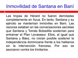 Inmovilidad de Santana en Baní
Las tropas de Hérard no fueron derrotadas
completamente en Azua. En tanto, Santana y su
ejército se mantenían inmóviles en Baní. Las
razones estaban en las conversaciones secretas
que Santana y Tomás Bobadilla sostenían para
entramar el Plan Levasseur. Ellos, al igual que
Santana y Báez, no creían posible sostener la
independencia dominicana frente a los haitianos
sin la intervención francesa. Por eso se
asociaron contra los trinitarios.
 
