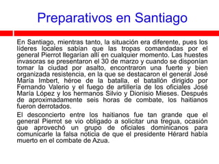 Preparativos en Santiago
En Santiago, mientras tanto, la situación era diferente, pues los
líderes locales sabían que las tropas comandadas por el
general Pierrot llegarían allí en cualquier momento. Las huestes
invasoras se presentaron el 30 de marzo y cuando se disponían
tomar la ciudad por asalto, encontraron una fuerte y bien
organizada resistencia, en la que se destacaron el general José
María Imbert, héroe de la batalla, el batallón dirigido por
Fernando Valerio y el fuego de artillería de los oficiales José
María López y los hermanos Silvio y Dionisio Mieses. Después
de aproximadamente seis horas de combate, los haitianos
fueron derrotados.
El desconcierto entre los haitianos fue tan grande que el
general Pierrot se vio obligado a solicitar una tregua, ocasión
que aprovechó un grupo de oficiales dominicanos para
comunicarle la falsa noticia de que el presidente Hérard había
muerto en el combate de Azua.
 