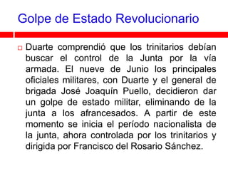 Golpe de Estado Revolucionario

   Duarte comprendió que los trinitarios debían
    buscar el control de la Junta por la vía
    armada. El nueve de Junio los principales
    oficiales militares, con Duarte y el general de
    brigada José Joaquín Puello, decidieron dar
    un golpe de estado militar, eliminando de la
    junta a los afrancesados. A partir de este
    momento se inicia el período nacionalista de
    la junta, ahora controlada por los trinitarios y
    dirigida por Francisco del Rosario Sánchez.
 