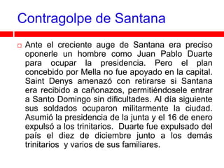 Contragolpe de Santana
   Ante el creciente auge de Santana era preciso
    oponerle un hombre como Juan Pablo Duarte
    para ocupar la presidencia. Pero el plan
    concebido por Mella no fue apoyado en la capital.
    Saint Denys amenazó con retirarse si Santana
    era recibido a cañonazos, permitiéndosele entrar
    a Santo Domingo sin dificultades. Al día siguiente
    sus soldados ocuparon militarmente la ciudad.
    Asumió la presidencia de la junta y el 16 de enero
    expulsó a los trinitarios. Duarte fue expulsado del
    país el diez de diciembre junto a los demás
    trinitarios y varios de sus familiares.
 