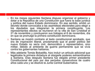    En los meses siguientes Santana dispuso organizar el gobierno y
    dotar a la República de una Constitución que fuera la base jurídica
    y política del nuevo Estado dominicano. En ese sentido, emitió un
    decreto donde convocaba a las asambleas electorales para elegir a
    los diputados que integrarían la primera constituyente. Los
    representantes electos se reunieron en la villa de San Cristóbal el
    21 de noviembre y concluyeron sus trabajos el 6 de noviembre, día
    en que se promulgó la primera constitución dominicana.
   Santana se mostró contrario al texto constitucional aprobado, que
    era de inspiración liberal, proclamando que el poder político del
    nuevo Estado no sería civil, democrático y representativo, sino
    militar, debido al ambiente de guerra permanente que se vivía
    contra los gobernantes haitianos.
   Más adelante Tomás Bobadilla, hizo incluir un artículo adicional que
    legalizaba la primera dictadura al otorgarle poderes extraordinarios
    a Santana. Días después Santana fue elegido primer presidente
    Constitucional del país por dos períodos consecutivos de cuatro
    años cada uno y se disolvió la Junta Central Gubernativa.
 