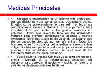 Medidas Principales
   •     Dispuso la organización de un ejército más profesional,
    con sus divisiones y sus comandancias regionales y locales.
    El ejército, de aproximadamente diez mil miembros, era
    completamente sumiso a Santana. En sus primeros años
    absorbía el 80 por ciento de los gastos corrientes del
    gobierno. Había que invertirlo todo en las actividades
    militares para prevenir conspiraciones internas y nuevas
    invasiones haitianas. Nadie podía viajar de un lugar a otro
    sin un pasaporte otorgado por un jefe militar. Todos los
    hombres, entre 13 y 60 años debía realizar el servicio militar
    obligatorio. Ninguna persona podía alojar personas sin avisar
    primero a las autoridades locales. Las sentencias de los
    tribunales militares no tenían apelación.
   •     Fusiló a María Trinidad Sánchez y sus compañeros en el
    primer aniversario de la independencia, acusados por
    conspirar para derrocar al gobierno y facilitar el retorno al
    país de los desterrados líderes trinitarios.
 