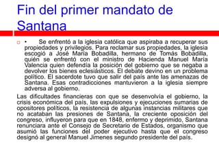 Fin del primer mandato de
Santana
  •     Se enfrentó a la iglesia católica que aspiraba a recuperar sus
   propiedades y privilegios. Para reclamar sus propiedades, la iglesia
   escogió a José María Bobadilla, hermano de Tomás Bobadilla,
   quién se enfrentó con el ministro de Hacienda Manuel María
   Valencia quien defendía la posición del gobierno que se negaba a
   devolver los bienes eclesiásticos. El debate devino en un problema
   político. El sacerdote tuvo que salir del país ante las amenazas de
   Santana. Esas contradicciones mantuvieron a la iglesia siempre
   adversa al gobierno.
Las dificultades financieras con que se desenvolvía el gobierno, la
crisis económica del país, las expulsiones y ejecuciones sumarias de
opositores políticos, la resistencia de algunas instancias militares que
no acataban las presiones de Santana, la creciente oposición del
congreso, influyeron para que en 1848, enfermo y deprimido, Santana
renunciara ante el Consejo de Secretario de Estados, organismo que
asumió las funciones del poder ejecutivo hasta que el congreso
designó al general Manuel Jimenes segundo presidente del país.
 