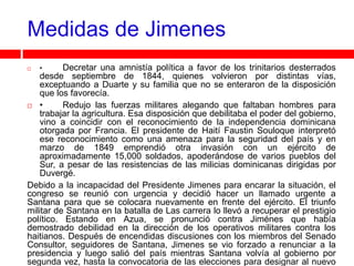 Medidas de Jimenes
   •     Decretar una amnistía política a favor de los trinitarios desterrados
    desde septiembre de 1844, quienes volvieron por distintas vías,
    exceptuando a Duarte y su familia que no se enteraron de la disposición
    que los favorecía.
 •       Redujo las fuerzas militares alegando que faltaban hombres para
    trabajar la agricultura. Esa disposición que debilitaba el poder del gobierno,
    vino a coincidir con el reconocimiento de la independencia dominicana
    otorgada por Francia. El presidente de Haití Faustin Souloque interpretó
    ese reconocimiento como una amenaza para la seguridad del país y en
    marzo de 1849 emprendió otra invasión con un ejército de
    aproximadamente 15,000 soldados, apoderándose de varios pueblos del
    Sur, a pesar de las resistencias de las milicias dominicanas dirigidas por
    Duvergé.
Debido a la incapacidad del Presidente Jimenes para encarar la situación, el
congreso se reunió con urgencia y decidió hacer un llamado urgente a
Santana para que se colocara nuevamente en frente del ejército. El triunfo
militar de Santana en la batalla de Las carrera lo llevó a recuperar el prestigio
político. Estando en Azua, se pronunció contra Jiménes que había
demostrado debilidad en la dirección de los operativos militares contra los
haitianos. Después de encendidas discusiones con los miembros del Senado
Consultor, seguidores de Santana, Jimenes se vio forzado a renunciar a la
presidencia y luego salió del país mientras Santana volvía al gobierno por
segunda vez, hasta la convocatoria de las elecciones para designar al nuevo
 