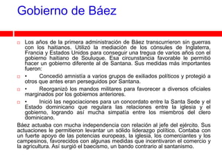 Gobierno de Báez

   Los años de la primera administración de Báez transcurrieron sin guerras
    con los haitianos. Utilizó la mediación de los cónsules de Inglaterra,
    Francia y Estados Unidos para conseguir una tregua de varios años con el
    gobierno haitiano de Souluque. Esa circunstancia favorable le permitió
    hacer un gobierno diferente al de Santana. Sus medidas más importantes
    fueron:
 •       Concedió amnistía a varios grupos de exiliados políticos y protegió a
    otros que antes eran perseguidos por Santana.
 •       Reorganizó los mandos militares para favorecer a diversos oficiales
    marginados por los gobiernos anteriores.
 •       Inició las negociaciones para un concordato entre la Santa Sede y el
    Estado dominicano que regulara las relaciones entre la iglesia y el
    gobierno, logrando así mucha simpatía entre los miembros del clero
    dominicano.
Báez actuaba con mucha independencia con relación al jefe del ejército. Sus
actuaciones le permitieron levantar un sólido liderazgo político. Contaba con
un fuerte apoyo de las potencias europeas, la iglesia, los comerciantes y los
campesinos, favorecidos con algunas medidas que incentivaron el comercio y
la agricultura. Así surgió el baecismo, un bando contrario al santanismo.
 