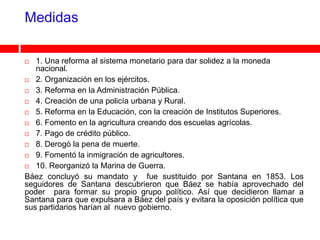 Medidas

  1. Una reforma al sistema monetario para dar solidez a la moneda
   nacional.
 2. Organización en los ejércitos.

 3. Reforma en la Administración Pública.

 4. Creación de una policía urbana y Rural.

 5. Reforma en la Educación, con la creación de Institutos Superiores.

 6. Fomento en la agricultura creando dos escuelas agrícolas.

 7. Pago de crédito público.

 8. Derogó la pena de muerte.

 9. Fomentó la inmigración de agricultores.

 10. Reorganizó la Marina de Guerra.

Báez concluyó su mandato y fue sustituido por Santana en 1853. Los
seguidores de Santana descubrieron que Báez se había aprovechado del
poder para formar su propio grupo político. Así que decidieron llamar a
Santana para que expulsara a Báez del país y evitara la oposición política que
sus partidarios harían al nuevo gobierno.
 
