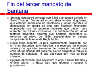 Fin del tercer mandato de
Santana
   Segovia estableció contacto con Báez que estaba exiliado en
    Saint Thomas. Desde allí organizaban tumbar al gobierno
    que estando acorralado de problemas y tantos oposites se
    desenvolvía en medio de una dura situación financiera,
    empeorada con los enormes recursos que gastó para
    enfrentar las últimas invasiones. La combinación de tantos
    factores adversos, hicieron que Santana presentara su
    renuncia en mayo de 1856, sucediéndole el general
    vicepresidente Manuel de Regla Mota.
   Regla Mota encontró un país prácticamente arruinado, con
    un gran desorden administrativo, sin recursos de ninguna
    índole y con grandes emisiones de dinero sin respaldo que
    eran futuras deudas del gobierno. Se vio obligado a reducir el
    número de soldados, lo que debilitaba aún más su frágil
    situación.
   Segovia aprovechó esta coyuntura y viajó a Saint Thomas y
    ofreció apoyo a Báez para que regrese a ocupar la
    presidencia.
 