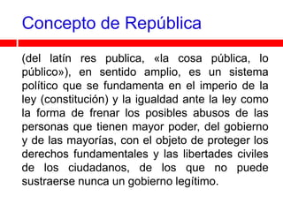 Concepto de República
(del latín res publica, «la cosa pública, lo
público»), en sentido amplio, es un sistema
político que se fundamenta en el imperio de la
ley (constitución) y la igualdad ante la ley como
la forma de frenar los posibles abusos de las
personas que tienen mayor poder, del gobierno
y de las mayorías, con el objeto de proteger los
derechos fundamentales y las libertades civiles
de los ciudadanos, de los que no puede
sustraerse nunca un gobierno legítimo.
 