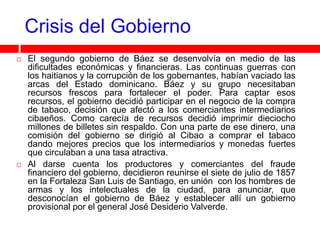 Crisis del Gobierno
   El segundo gobierno de Báez se desenvolvía en medio de las
    dificultades económicas y financieras. Las continuas guerras con
    los haitianos y la corrupción de los gobernantes, habían vaciado las
    arcas del Estado dominicano. Báez y su grupo necesitaban
    recursos frescos para fortalecer el poder. Para captar esos
    recursos, el gobierno decidió participar en el negocio de la compra
    de tabaco, decisión que afectó a los comerciantes intermediarios
    cibaeños. Como carecía de recursos decidió imprimir dieciocho
    millones de billetes sin respaldo. Con una parte de ese dinero, una
    comisión del gobierno se dirigió al Cibao a comprar el tabaco
    dando mejores precios que los intermediarios y monedas fuertes
    que circulaban a una tasa atractiva.
   Al darse cuenta los productores y comerciantes del fraude
    financiero del gobierno, decidieron reunirse el siete de julio de 1857
    en la Fortaleza San Luis de Santiago, en unión con los hombres de
    armas y los intelectuales de la ciudad, para anunciar, que
    desconocían el gobierno de Báez y establecer allí un gobierno
    provisional por el general José Desiderio Valverde.
 