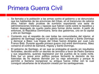 Primera Guerra Civil
   Se llamaba a la población a las armas contra el gobierno y se denunciaba
    que los habitantes de las provincias del Cibao, en el transcurso de catorce
    años, habían dado pruebas de sumisión soportando una serie de
    administraciones tiránicas y rapaces que habían caído sobre la república y
    habían despojado de cuanto podía para formar dicha nación. A partir de
    entonces, la República Dominicana, tenía dos gobiernos, uno en la capital
    y otro en Santiago.
   Contando con el respaldo de casi todas las comunidades del interior, el
    gobierno de Santiago organizó un ejército para marchar a Santo Domingo
    y derrocar a Báez. Las tropas del Cibao fueron dirigidas por Juan Luis
    Franco Bidó. Durante aquella primera guerra civil entre dominicanos, Báez
    conservó el control de Samaná, Higüey y Santo Domingo.
   El gobierno de Santiago, al ver que se prologaba el asedio sin resultados
    favorables, decidió emitir un decreto de amnistía a favor de Pedro Santana
    y sus seguidores, quienes regresaron por los puertos de la costa norte.
    Esto fue un grave error político porque fermentó la decisión de los
    baecistas de no dejarse derrotar por su viejo adversario y porque le
    permitió a Santana reorganizar su antigua fuerza militar con la cual
    consiguió adueñarse de la situación creada por los santiaguenses.
 