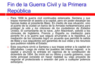 Fin de la Guerra Civil y la Primera
República
   Para 1858 la guerra civil continuaba estancada. Santana y sus
    tropas mantenían el asedio a la capital, pero sin poder desalojar las
    fuerzas leales al presidente Báez. En medio de esa situación, vino
    al puerto de la ciudad un barco de la Armada norteamericana para
    proteger la vida y los intereses de los ciudadanos de Estados
    Unidos. El comandante de la nave, John Macintosh, solicitó a los
    cónsules de Inglaterra, Francia y España su mediación para
    ponerle fin a la guerra que seguía arruinando a la república. La
    mediación de los cónsules logró un acuerdo que permitió la salida
    de Báez y sus seguidores con garantías de sus vidas y los recursos
    que pudieron robarle al Estado.
   Esta coyuntura sirvió a Santana y sus tropas entrar a la capital sin
    dificultades. Luego de visitar los pueblos del interior regresó a la
    capital y anunció la entrada en vigencia de la constitución de
    diciembre de 1854. Se inició así su último y cuarto gobierno, cuyo
    norte principal consistió en hacer realidad su viejo proyecto de
    negociar el protectorado o anexión del país a cualquier potencia
    extranjera.
 