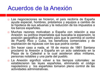 Acuerdos de la Anexión
   Las negociaciones se hicieron, el país recibiría de España
    ayuda especial, hombres, préstamos y equipos a cambio de
    la hipoteca de sus aduanas y la reducción de los impuestos a
    los barcos españoles.
   Muchas razones motivaban a España con relación a esa
    Anexión: su política imperialista que buscaba la expansión, la
    posición geográfica de nuestro país que le permitía el control
    de Puerto Rico y Cuba, los beneficios comerciales y de
    explotación de riquezas con los que podría contar.
   Sin hacer caso a nada, el 18 de marzo de 1861 Santana
    proclamó la Anexión a España en un acto celebrado en la
    Plaza de la Catedral a la cual asistieron altos militares,
    personas notables y una parte del pueblo.
   La Anexión significó volver a los tiempos coloniales: se
    establecieron las leyes españolas, eliminando el código
    napoleónico y los españoles tomaron pleno control de las
    actividades administrativas.
 