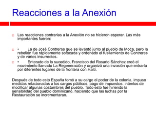 Reacciones a la Anexión

   Las reacciones contrarias a la Anexión no se hicieron esperar. Las más
    importantes fueron:

   •     La de José Contreras que se levantó junto al pueblo de Moca, pero la
    rebelión fue rápidamente sofocada y ordenado el fusilamiento de Contreras
    y de varios insurrectos.
   •     Enterado de lo sucedido, Francisco del Rosario Sánchez creó el
    movimiento llamado La Regeneración y organizó una invasión que entraría
    por diferentes lugares de la frontera con Haití.

Después de todo esto España tomó a su cargo el poder de la colonia, impuso
medidas relacionadas a los cargos públicos, pago de impuestos, intentos de
modificar algunas costumbres del pueblo. Todo esto fue hiriendo la
sensibilidad del pueblo dominicano, haciendo que las luchas por la
Restauración se incrementaran.
 