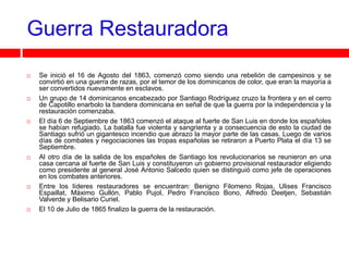 Guerra Restauradora
   Se inició el 16 de Agosto del 1863, comenzó como siendo una rebelión de campesinos y se
    convirtió en una guerra de razas, por el temor de los dominicanos de color, que eran la mayoría a
    ser convertidos nuevamente en esclavos.
   Un grupo de 14 dominicanos encabezado por Santiago Rodríguez cruzo la frontera y en el cerro
    de Capotillo enarbolo la bandera dominicana en señal de que la guerra por la independencia y la
    restauración comenzaba.
   El día 6 de Septiembre de 1863 comenzó el ataque al fuerte de San Luis en donde los españoles
    se habían refugiado. La batalla fue violenta y sangrienta y a consecuencia de esto la ciudad de
    Santiago sufrió un gigantesco incendio que abrazo la mayor parte de las casas. Luego de varios
    días de combates y negociaciones las tropas españolas se retiraron a Puerto Plata el día 13 se
    Septiembre.
   Al otro día de la salida de los españoles de Santiago los revolucionarios se reunieron en una
    casa cercana al fuerte de San Luis y constituyeron un gobierno provisional restaurador eligiendo
    como presidente al general José Antonio Salcedo quien se distinguió como jefe de operaciones
    en los combates anteriores.
   Entre los líderes restauradores se encuentran: Benigno Filomeno Rojas, Ulises Francisco
    Espaillat, Máximo Gullón, Pablo Pujol, Pedro Francisco Bono, Alfredo Deetjen, Sebastián
    Valverde y Belisario Curiel.
   El 10 de Julio de 1865 finalizo la guerra de la restauración.
 