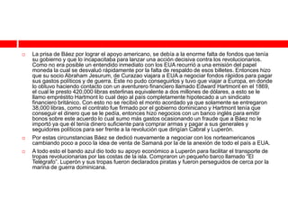    La prisa de Báez por lograr el apoyo americano, se debía a la enorme falta de fondos que tenía
    su gobierno y que lo incapacitaba para lanzar una acción decisiva contra los revolucionarios.
    Como no era posible un entendido inmediato con los EUA recurrió a una emisión del papel
    moneda la cual se desvaluó rápidamente por la falta de respaldo de esos billetes. Entonces hizo
    que su socio Abraham Jesurum, de Curazao viajara a EUA a negociar fondos rápidos para pagar
    sus gastos políticos y de guerra. Este no pudo conseguirlos y tuvo que viajar a Europa, en donde
    lo obtuvo haciendo contacto con un aventurero financiero llamado Edward Hartmont en el 1869,
    el cual le presto 420,000 libras esterlinas equivalente a dos millones de dólares, a esto se le
    llamo empréstito Hartmont lo cual dejo al país completamente hipotecado a un sindicato
    financiero británico. Con esto no se recibió el monto acordado ya que solamente se entregaron
    38,000 libras, como el contrato fue firmado por el gobierno dominicano y Hartmont tenía que
    conseguir el dinero que se le pedía, entonces hizo negocios con un banco inglés para emitir
    bonos sobre este acuerdo lo cual sumo más gastos ocasionando un fraude que a Báez no le
    importó ya que él tenía dinero suficiente para comprar armas y pagar a sus generales y
    seguidores políticos para ser frente a la revolución que dirigían Cabral y Luperón.
   Por estas circunstancias Báez se dedicó nuevamente a negociar con los norteamericanos
    cambiando poco a poco la idea de venta de Samaná por la de la anexión de todo el país a EUA.
   A todo esto el bando azul dio todo su apoyo económico a Luperón para facilitar el transporte de
    tropas revolucionarias por las costas de la isla. Compraron un pequeño barco llamado “El
    Telégrafo”. Luperón y sus tropas fueron declarados piratas y fueron perseguidos de cerca por la
    marina de guerra dominicana.
 