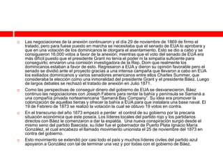    Las negociaciones de la anexión continuaron y el día 29 de noviembre de 1869 de firmo el
    tratado, pero para fuese puesto en marcha se necesitaba que el senado de EUA lo aprobara y
    que en una votación de los dominicanos le otorgara el asentamiento. Esto se dio a cabo y se
    consiguieron 16,000 votos a favor de la anexión; mientras que el voto del senado de EUA era
    más difícil puesto que el presidente Grant no tenía el poder ni la simpatía suficiente para
    conseguirlo; enviaron una comisión investigadora de la Rep. Dom que realmente los
    dominicanos estaban a favor de esto. Regresaron a EUA y dieron su opinión favorable pero el
    senado se dividió ante el proyecto gracias a una intensa campaña que llevaron a cabo en EUA
    los exiliados dominicanos y varios senadores americanos entre ellos Charles Summer, que
    consideraba la elección como una inmoralidad del presidente Grant y el presidente Báez. Luego
    de largos debates se rechazó el tratado de anexión en Julio 1871.
   Como las perspectivas de conseguir dinero del gobierno de EUA se desvanecieron, Báez
    continuo las negociaciones con Joseph Fabens para rentar la bahía y península se Samaná a
    una compañía privada norteamericana “Samaná Bay Company”. Su idea era promover la
    colonización de aquellas tierras y ofrecer la bahía a EUA para que instalara una base naval. El
    19 de Febrero de 1873 se realizó la votación la cual se obtuvo 19 votos en contra.
   En el transcurso del año 1873 empezó a perder el control de su gobierno por la precaria
    situación económica que este poseía. Los líderes locales del partido rojo y los partidarios
    directos con Báez le comenzaron a dar la espalda. Una nueva conspiración surgió desde el
    mismo seno del partido Baecista, su líder fue el gobernador de Puerto Plata Ignacio María
    González, el cual encabezo el llamado movimiento unionista el 25 de noviembre del 1873 en
    contra del gobierno.
   Esto movimiento se extendió por casi todo el país y muchos líderes civiles del partido azul
    apoyaron a González con tal de terminar una vez y por todas con el gobierno de Báez.
 