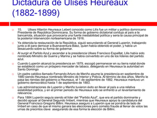Dictadura de Ulises Heureaux
(1882-1899)
   15.     Ulises Hilarión Heureaux Lebert conocido como Lilís fue un militar y político dominicano
    Presidente de República Dominicana. Su forma de gobierno dictatorial condujo al país a la
    bancarrota, situación que provocaría una fuerte inestabilidad política y seria la causa principal de
    la posterior intervención norteamericana de 1916.
   Ya obtenida la restauración de la República, siguió secundando al General Luperón, trabajando
    junto a él para derrocar a Buenaventura Báez, quien había obtenido el poder, y había un
    desacuerdo sobre su forma de gobernar.
   Al surgir el Partido Azul y ascender a la presidencia Ulises Francisco Espaillat, Lilis había sido
    nombrado Ministro de Guerra y Marina y se había convertido en uno de los líderes del partido
    azul.
   Cuando Luperón alcanzó la presidencia en 1879, escogió permanecer en su tierra natal donde
    se estableció como un próspero mercader de tabaco, delegando en Heureaux la autoridad en
    Santo Domingo
   Un padre católico llamado Fernando Arturo de Meriño asume la presidencia en septiembre de
    1880 siendo Heureaux nombrado Ministro de Interior y Policía. Al término de dos años, Meriño le
    pasa las riendas del gobierno a Heureaux, el 1 de septiembre de 1882. Heureaux mantuvo un
    gobierno democrático hasta 1 de septiembre de 1883.
   Las administraciones de Luperón y Meriño tuvieron éxito en llevar al país a una relativa
    estabilidad política, y en el primer periodo de Heureaux solo se enfrentó a un levantamiento de
    relevancia.
   Para 1884 Luperón seguía siendo el líder del "Partido Azul", que era el partido dominante y
    decidió apoyar al General Segundo Imbert, mientras que Heureaux apoyo la candidatura del
    General Francisco Gregorio Billini. Heureaux aseguro a Luperón que se pondría de lado de
    Imbert en caso de que el mismo ganara las elecciones pero cometio fraude al llenar de votos las
    urnas de precintos clave asegurando de esa forma la elección de Billini.
 