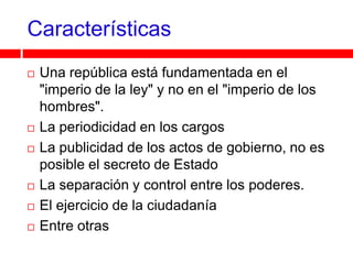 Características
   Una república está fundamentada en el
    "imperio de la ley" y no en el "imperio de los
    hombres".
   La periodicidad en los cargos
   La publicidad de los actos de gobierno, no es
    posible el secreto de Estado
   La separación y control entre los poderes.
   El ejercicio de la ciudadanía
   Entre otras
 