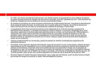    En 1897, con el país al borde de la bancarrota, Lilís decide imprimir el equivalente de cinco millones de dólares
    en papel moneda carente de respaldo, las que fueron conocidas como las "papeletas de Lilís". Esta impresión de
    dinero sin respaldo provocó la quiebra de muchos comerciantes locales.
   Su dictadura se embarco en varios proyectos ambiciosos de modernización del país, incluyendo la electrificación
    de la ciudad de Santo Domingo, la construcción de un puente sobre el rio Ozama y el comienzo del servicio
    interno de ferrocarril de una sola via conectando las ciudades de Santiago y Puerto Plata.
   La agudización de la crisis económica incentivó a los integrantes de la Junta de Jóvenes a programar la
    eliminación física del tirano. La entidad fue creada por Horacio Vásquez. Los jóvenes integrantes de la Junta
    estuvieron esperando el momento adecuado para levantarse en armas y en la primavera de 1899 recibieron a
    Jacobo De Lara, quien retornó de París con instrucciones de Juan Isidro Jimenes de ajusticiar a Lilís. Sin
    embargo, estas instrucciones no fueron aceptadas por la unanimidad del seno de la Junta, ya que mientras
    Ramón Cáceres se manifestó de acuerdo con la misma, Vásquez sugirió el derrocamiento de la dictadura a
    través de una revolución.
   Vásquez posteriormente fue convencido y apoyó los planes de Jiménez iniciándose los preparativos de
    eliminación del tirano.
   El dictador, al día siguiente, después del mediodía, luego de conversar con los comerciantes y obtener de éstos
    seguridades de que lo respaldarían en sus nuevos planes financieros se dispuso a abandonar la población los
    jóvenes revolucionarios momentos antes de la partida del tirano se presentaron al lugar con el propósito de
    materializar su plan. Sin embargo, se produjo un momento de indecisión en el grupo por lo que Ramón Cáceres
    se dirigió hacia el tirano con el objetivo de cumplir lo acordado, encontrando el respaldo de Jacobito de Lara, de
    16 años de edad, quien se les unió y ambos dispararon en contra de Lilís la tarde del 26 de julio de 1899.
   El primer disparo lo recibió Heureaux del jovencito Lara y luego otro de Cáceres, quien de esta manera cumplió
    la promesa de vengar la muerte de su padre, Manuel Altagracia Cáceres.
 