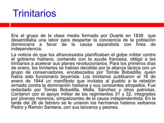 Trinitarios

Era el grupo de la clase media formado por Duarte en 1838 que
desarrollaba una labor para despertar la conciencia de la población
dominicana a favor de la causa separatista con fines de
independencia.
La noticia de que los afrancesados planificaban el golpe militar contra
el gobierno haitiano, contando con la ayuda francesa, obligó a los
trinitarios a acelerar sus planes revolucionarios. Para los primeros días
de enero, los trinitarios se habían decidido por la alianza táctica con un
grupo de conservadores, encabezados por Tomás Bobadilla, quién
había sido funcionario boyerista. Los trinitarios publicaron el 16 de
enero de 1844 un manifiesto que invitaba al pueblo a la rebelión
armada contra la dominación haitiana y sus constantes atropellos. Fue
redactado por Tomás Bobadilla, Mella, Sánchez y otros patriotas.
Contaron con el apoyo militar de los regimientos 31 y 32, integrados
por jóvenes morenos, simpatizantes de la causa independentista. En la
tarde del 26 de febrero se le unieron los hermanos hateros seibanos
Pedro y Ramón Santana, con sus lanceros y peones.
 
