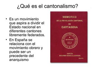 ¿Qué es el cantonalismo?
• Es un movimiento
que aspira a dividir el
Estado nacional en
diferentes cantones
libremente federados.
• En España se
relaciona con el
movimiento obrero y
puede ser un
precedente del
anarquismo
 