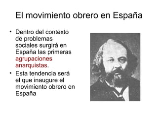 El movimiento obrero en España
• Dentro del contexto
de problemas
sociales surgirá en
España las primeras
agrupaciones
anarquistas.
• Esta tendencia será
el que inaugure el
movimiento obrero en
España
 