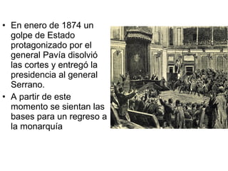 • En enero de 1874 un
golpe de Estado
protagonizado por el
general Pavía disolvió
las cortes y entregó la
presidencia al general
Serrano.
• A partir de este
momento se sientan las
bases para un regreso a
la monarquía
 