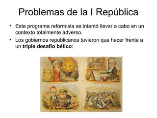 Problemas de la I República
• Este programa reformista se intentó llevar a cabo en un
contexto totalmente adverso.
• Los gobiernos republicanos tuvieron que hacer frente a
un triple desafío bélico:
 
