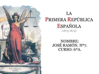 LA
PRIMERA REPÚBLICA
ESPAÑOLA
(1873-1874)
NOMBRE:
JOSÉ RAMÓN. Nº7.
CURSO: 6ºA.
 