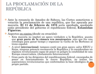 LA PROCLAMACIÓN DE LA REPÚBLICA <ul><li>Ante la renuncia de Amadeo de Saboya, las Cortes sometieron a votación la proclama...