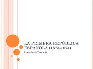 LA PRIMERA REPÚBLICA ESPAÑOLA (1873-1874) Lección 5 (Tema 6) 