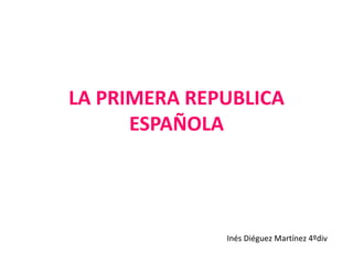 LA PRIMERA REPUBLICA 
ESPAÑOLA 
Inés Diéguez Martínez 4ºdiv 
 