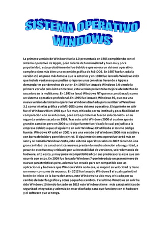 La primera versión de Windows fue la 1.0 presentada en 1985 compitiendo con el
sistema operativo de Apple, pero carecía de funcionalidad y tuvomuy poca
popularidad, esto probablemente fue debidoa que no era un sistema operativo
completo sino más bien una extensión gráfica de MS-DOS. En 1987 fue lanzada la
versión 2.0 un poco más famosa que la anterior y en 1988 fue lanzado Windows 2.03
que incluía ventanas que podían solaparse unas con otras llevando a Apple a
demandarles por derechos de autor. En 1990 fue lanzado Windows 3.0 siendo la
primera versión con éxito comercial, esta versión presentaba mejoras de interfaz de
usuario y en la multitarea. En 1993 se lanzó Windows NT que era considerado como
un sistema operativo profesional. En 1995 fue lanzado Windows 95, que era una
nueva versión del sistema operativo Windows diseñada para sustituir al Windows
3.1 como interfaz gráfica y al MS-DOS como sistema operativo. El siguiente en salir
fue el Windows 98 en 1998 que fue muy criticado por su lentitud y poca fiabilidad en
comparación con su antecesor, peroestos problemas fueron solucionados en su
segunda versión sacada en 1999. Tras este salió Windows 2000 el cual no aporto
grandes cambios pero en 2004 su código fuente fue robadolo cual perjudico a la
empresa debido a que el siguiente en salir Windows XP utilizaba el mismo código
fuente. Windows XP salió en 2001 y era una versión del Windows 2000 más estable y
con barra de inicio y panel de control. El siguiente sistema operativotardómás en
salir y se llamaba Windows Vista, este sistema operativo salió en 2007 teniendo una
gran cantidad de características nuevas prestando mucha atención a la seguridad, a
pesar de esto fue muy criticado por su inestabilidad de versiones, sobredemanda de
hadware, alto costo, y muy poca incompatibilidad con sus predecesores cosa que con
ocurría con estos. En 2009 fue lanzado Windows 7 que introdujo un gran númerode
nuevas características pero, además fue creado para ser compatible con las
aplicaciones y hadware que Windows Vista no lo era, se mejoró su velocidad y tiene
un menor consumo de recursos. En 2012 fue lanzado Windows 8 el cual suprimió el
botón de inicio de la barra de tareas, este Windows ha sido muy criticadopor su
cambio de interfaz gráfica y otros pequeños cambios. Y el último Windows en salir ha
sido Windows 10 siendo lanzado en 2015 este Windows tiene más características de
seguridad integradas y además de estar diseñado para que funcione con el hadware
y el software que se tenga.
 