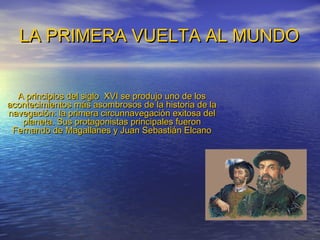 LA PRIMERA VUELTA AL MUNDO


  A principios del siglo XVI se produjo uno de los
acontecimientos más asombrosos de la historia de la
navegación: la primera circunnavegación exitosa del
   planeta. Sus protagonistas principales fueron
 Fernando de Magallanes y Juan Sebastián Elcano
 