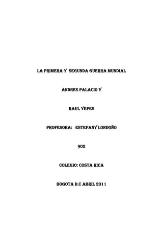 LA PRIMERA Y  SEGUNDA GUERRA MUNDIAL<br />ANDRES PALACIO Y <br />RAUL YEPES<br />PROFESORA:   ESTEFANY LONDOÑO<br />902<br />COLEGIO: COSTA RICA<br />BOGOTA D.C ABRIL 2011<br />Índice<br />1: introducción<br />1.1: la primera guerra mundial  <br />1.2: detonante del conflicto<br />2: guerra y sus movimientos<br />2.1: frente occidental<br />2.2: frente oriental<br />2.3: otros frentes<br />3: guerras que se crearon<br />4: viraje de la guerra<br />5:paz armada<br />6: fin de la guerra<br />7: segunda parte<br />8: causas de la primera guerra mundial<br />9: transcurso de la guerra<br />10: paz de la guerra<br />INTRODUCCION<br />Lo q se espera del trabajo es cumplir con las metas y esperar q el trabajo sea satisfactorio  para el profesor como para el estudiante<br />La Primera Guerra Mundial o Gran Guerra fue un conflicto armado que tuvo lugar entre 1914 y 1918,2 y que produjo más de 10 millones de bajas.3Más de 60 millones de soldados europeos fueron movilizados desde 1914 hasta 1918.4 5 Originado en Europa por la rivalidad entre las potencias imperialistas La guerra comenzó como un enfrentamiento entre el Imperio austrohúngaro y Serbia. Rusia se unió al conflicto, pues se consideraba protectora de los países eslavos y deseaba socavar la posición de Austria-Hungría en los Balcanes. Tras la declaración de guerra austrohúngara a Rusia el agosto de 1914, el conflicto se transformó en un enfrentamiento militar a escala europea. Alemania respondió a Rusia con la guerra, obligada por un pacto secreto contraído con la monarquía de los Habsburgo, y Francia se movilizó para apoyar a su aliada. Las hostilidades involucraron a 32 países, 28 de ellos denominados «Aliados»:Francia, el Reino Unido, Imperio Ruso, Serbia, Bélgica, Canadá,Portugal, Japón, Estados Unidos(desde 1917), así como el Reino de Italia, que había abandonado la Triple Alianza. Este grupo se enfrentó a la coalición de las «Potencias Centrales», integrada por los imperios Austrohúngaro, Alemán y Otomano, acompañados por Bulgaria.<br /> [Detonante del conflicto<br />Artículo principal: Atentado de Sarajevo<br />El evento detonante del conflicto fue el asesinato del archiduque Francisco Fernando de Austria y su esposa, Sofía Chote, en Sarajevo el 28 de junio de 1914 a manos del joven estudiante nacionalista serbio Gavrilo Príncipe, miembro del grupo serbio quot;
Joven Bosniaquot;
, ligado al grupo nacionalista Mano Negra, que apoyaba la unificación de Bosnia con Serbia. Francisco Fernando era el heredero de la corona austro-húngara después de la muerte de su primo, Rodolfo de Habsburgo (en 1889) y de su padre Carlos Luis de Austria (en 1896). Su asesinato precipitó la declaración de guerra de Austria contra Serbia que desencadenó la Primera Guerra Mundial.<br />Alianzas militares europeas en 1914.<br />El Imperio austrohúngaro exigió, con el apoyo del Imperio alemán, investigar el crimen en territorio serbio, ya que consideraba que la organización paneslavista Mano tenía conexión con los servicios secretos de ese país. El Imperio Austrohúngaro dio un ultimátum el 7 de julio a Serbia, la que con apoyo ruso no aceptó todas las condiciones impuestas, en particular la participación de policías austríacos en investigaciones en territorio serbio.<br />Ante dicha negativa, el 28 de julio de 1914, Austria-Hungría declaró la guerra a Serbia. Acto seguido el 29 de julio Rusia ordenó la movilización general. En función de las alianzas militares, el1 de agosto, Alemania le declaró la guerra a Rusia, al considerar la movilización como un acto de guerra contra Austria-Hungría. Ante esto, y en virtud, de la alianza militar franco-rusa de 1894Francia le declaró la guerra a Alemania el mismo día.7<br />Los historiadores sostienen que hubo otras causas, como las alianzas entre países (Triple Entente y Triple Alianza), por las que un conflicto local podía tomar dimensiones internacionales. Además entre 1890 y 1914 los países incrementaron progresivamente el presupuesto militar en una carrera armamentística, este período es conocido como la Paz armada.6<br />Guerra de movimientos<br />Alianzas militares europeas en 1915.Verde: Triple Entente (aliados)Rojo: Doble Alianza (Potencias Centrales)Amarillo: Países no beligerantes.<br />En 1914, los europeos pensaban que la guerra sería corta. Pero los generales, que habían estudiado las guerras napoleónicas, estaban equivocados en su enfoque inicial del enfrentamiento, basado en el uso masivo de la infantería. Respondiendo a la enorme eficacia de las armas (fusiles, armas automáticas y artillería pesada), las fortificaciones fueron reforzadas. La caballería sería inútil como medio para romper el frente.<br />Al comienzo de la guerra los dos bandos trataron de obtener una victoria rápida mediante ofensivas fulminantes. Los franceses agruparon sus tropas en la frontera con Alemania, entre Nancy y Belfort, divididas en cinco ejércitos. Previendo un ataque frontal en Lorena, organizaron el Plan XVII. Los alemanes tenían un plan mucho más ambicioso. Contaban con la rapidez de un movimiento de contorno por Bélgica para sorprender a las tropas francesas y marchar hacia el este de París (Plan Schlieffen de 1905) y luego enfrentarse a las fuerzas enemigas y empujarlas hacia el Jura y Suiza. Tan sólo ubicaron 2/7 de sus tropas sobre la frontera para resistir el ataque frontal en Alsacia-Lorena.<br />El comienzo del plan trascurrió perfectamente para el Erich. Sus tropas avanzaron sobre Bélgica el 4 de agosto, lo cual provocó la intervención inglesa. Posteriormente derrotaron al ejército francés en diversas batallas. Los franceses lanzaron simultáneamente el Plan XVII, pero resultó un fracaso debido a las armas automáticas que frenaron cualquier asalto y a un repliegue prematuro de las tropas hacia sus líneas. Semanas después estaban ya ubicados en el río Marne, donde chocaron con el Cuerpo Británico y el ejército francés, quienes frenaron el avance alemán. La derrota germana frustró el plan original y acabó con las expectativas de una conflagración breve, marcando el abandono definitivo de los planes anteriores a la guerra. En ese momento comenzó la «carrera hacia el mar»: los dos Ejércitos marcharon hacia el Mar del Norte; ataques y contra-ataques se sucedieron. La contienda se desarrollaría en territorio francés y belga. Las tropas británicas no tardaron en intervenir en mayor número, junto a los restos del ejército belga.<br />Mientras tanto, Austria-Hungría fracasó en su intento de tomar Belgrado, lo cual lograría después con ayuda alemana, en agosto del 1915. Rusia invadió Prusia Oriental, pero los generales de estado mayor prusianos Hindenburg y Ludendorff los batirán contundentemente en Tannenberg.<br />En el curso de 1915, dos nuevos países entraron en la guerra: Italia del lado de los Aliados y Bulgaria al lado de las potencias centrales, que con este apoyo derrotan y ocupan a Serbia. Desde el comienzo de la guerra, el Vaticano y Suiza intentaron infructuosamente sondeos por la paz.<br />[editar]Frente occidental<br />Soldados franceses en las trincheras, durante la batalla de Verdín, en 1916.<br />Artículo principal: Frente Occidental (Primera Guerra Mundial)<br />Véase también: Guerra de trincheras<br />En agosto de 1914, el ejército alemán abrió el frente occidental el 4 de agosto invadiendo Bélgica y Luxemburgo, con un ataque a la ciudad de Lieja. y luego obteniendo el control militar de regiones industriales importantes del oeste de Francia, derrotando al ejército francés en la batalla de Lorena, la batalla de Chirlero(21 de agosto) y en la batalla de Maubeuge una semana más tarde. La fuerza del avance fue contenida drásticamente con la Primera Batalla del Marne en septiembre de 1914, donde enfrentaron al Cuerpo Británico compuesto por 5 divisiones experimentadas y las tropas de reserva francesas. Las taxis de París ayudaron a trasladar a los efectivos ingleses al frente. El equilibrio de fuerzas y las nuevas armas facilitaron la defensa frente al ataque e impusieron la estabilización del frente. Ambos contendientes se atrincheraron en una línea sinuosa de posiciones fortificadas que se extendía desde el Mar del Norte hasta la frontera suiza con Francia. Esta línea permaneció sin cambios sustanciales durante casi toda la guerra.<br />Un asalto presentaba tal desventaja frente al adversario que los ataques aliados fueron infructuosos y Alemania pudo resistir a pesar de combatir en dos frentes. En estos ataques se recurrió a bombardeos masivos de artillería y al avance masivo de la infantería. Sin embargo, la combinación de las trincheras, los nidos de ametralladoras, el alambre de espino y la artilleríainfligían cuantiosas bajas a los atacantes y a los defensores en contraataque. Como resultado, no se conseguían avances significativos. Las condiciones sanitarias y humanas para los soldados eran muy crudas y las bajas elevadísimas.<br />Soldados británicos en las trincheras, durante la batalla del Somme, 1916.<br />En otoño de 1915 el general Joffre intentó una ofensiva, con apoyo inglés, que concluyó en un gigantesco fracaso. Después de este éxito defensivo, a finales de año, el general Von Falkenhayn, Jefe de Estado Mayor, propuso al Kaiser su proyecto de atacar Verdín. Plaza fuerte e impenetrable según la propaganda francesa, pero que estaba en posición delicada por no poseer un camino o vía férrea para su reavituallamiento. Los alemanes esperaban que su caída debilitara la moral de los soldados franceses. El 21 de febrero de 1916, el ataque se inició con la artillería bombardeando violentamente las posiciones aliadas. Los alemanes avanzaron poco, pero las pérdidas francesas fueron enormes. El 25 de febrero, el General Langle de Cari decidió abandonar la ciudad, pero el mando francés no estaba dispuesto a perder Verdín y nombró en su lugar a Philippe Pétain, quien organizó una serie de violentos contraataques.<br />El 1 de julio, los británicos desataron una gran lucha paralela en la Batalla del Somme, a fin de dividir las tropas alemanas y reducir la presión sobre Francia. Los alemanes retrocedieron escasos kilómetros, pero en orden. Al final, el frente casi no se modificó ni en Verdín ni en el Somme, pese a los centenares de miles de bajas.<br />En un esfuerzo por romper este callejón sin salida, este frente presenció la introducción de nuevas, incluyendo el gas venenoso y los tanques. Pero sólo tras la adopción de mejoras tácticas se recuperó cierto grado de movilidad.<br />A pesar del estancamiento de este frente, este escenario resultó decisivo. El avance inexorable de los ejércitos aliados en 1918 convenció a los comandantes alemanes de que la derrota era inevitable, y el gobierno se vio obligado a negociar las condiciones de un armisticio.<br />[editar]Frente oriental<br />Artículo principal: Frente Oriental (Primera Guerra Mundial)<br />Prisioneros austríacos en manos rusas, en Carelia, 1915.<br />La estrategia de guerra alemana funcionó contra Rusia. Los ejércitos rusos eran enormes (8 millones de hombres en 1914). Pero la verdad era nefasta: el ejército zarista estaba compuesto principalmente por campesinos sin ninguna formación militar, mal armados y equipados; en suma, no estaba preparado para enfrentarse a los disciplinados germanos. El mando ruso era también mediocre. Los dos ejércitos se enfrentaron en la Batalla de Tannenberg (Prusia Oriental) del 26 al 30 de agosto de 1914, y después en la batalla de los lagos del 6 al 15 de septiembre de1914. Los rusos sufrieron flagrantes derrotas en los dos casos y fueron obligados a replegarse. Allí nació la leyenda del dúo formado por Paul von Hindenburg y Erich Ludendorff, los comandantes germanos en esta exitosa campaña defensiva.<br />Austria-Hungría, en cambio, no pudo repeler la invasión de Galitzia. En 1914 termina con el ejército ruso aún en pie, a pesar de haber sido rechazado de Prusia Oriental. En junio de 1916 tiene éxito una ofensiva rusa a cargo del General Brúzalo, que se interna en las líneas austrohúngaras. Regimientos enteros se pasaron a las filas rusas, demostrando la fragilidad del Imperio austrohúngaro. Motivada por esta circunstancia, Rumanía declara la guerra a los Imperios, pero es fácilmente derrotada y ocupada por los alemanes, lo que compromete aún más la posición rusa. El Imperio de los Romanov no volvería a ejecutar ninguna ofensiva de relevancia en el resto de la contienda.<br />De ahí en adelante, los alemanes avanzaron sobre Rusia y conquistaron el Golfo de Riga, destruyendo o tomando prisionero a buena parte de los contingentes rusos (Alexéi Alexéievich Brúzalo). El frente oriental estuvo en constante movimiento, no conoció el drama de las trincheras. La caballería jugó aún cierto papel en esta guerra de movimientos.<br />[editar]Otros frentes<br />Evolución de las alianzas en la Primera Guerra Mundial: *Verde oscuro: Aliados; *Verde Claro: Colonias y territorios Ocupados por los aliados; *Naranja: Imperios Centrales; *Naranja Claro: Colonias y territorios Ocupados por los Imperios Centrales; *Gris: Países y Territorios Neutrales.<br />Si bien los principales esfuerzos de los beligerantes se concentraron en los frentes occidental y oriental, la guerra se libró con mayor o menor intensidad en distintas partes del globo. Se combatió en los Balcanes, en los Dardanelos, en Oriente Medio, en el Cáucaso, en los Alpes italianos, en África, en Extremo Oriente, en el Pacífico y en el Atlántico.<br />] Frente balcánico<br />Artículo principal: Frente Balcánico (Primera Guerra Mundial)<br />Cañones serbios capturados por los austríacos.<br />Siendo el lugar donde comenzó el cesar la conflagración mundial, en el frente de los Balcanes, se libraron una serie de campañas militares entre las Potencias Centrales Austria-Hungría, Alemania y Bulgaria, por un lado y los aliados Serbia, Montenegro, Rusia, Francia, Reino Unido y más tarde Rumanía y Grecia. En este teatro de operaciones la guerra comenzó con la invasión austro-húngara a Serbia en 1914, que acabó con la conquista de Serbia y Montenegro a fines de 1915. Las fuerzas serbias fueron atacadas desde el norte y el este y se vieron obligadas a retirarse del país, sin embargo, el ejército serbio se mantuvo operativo, aunque emplazado en Grecia.<br />En el otoño de 1915, los aliados intentaron ir en ayuda de los serbios, por medio de una expedición franco-británica que se estableció en el puerto de Salónica, en Grecia. El plan aliado consistía en socorrer a los serbios desde el sur, abriendo un frente en Macedonia. La expedición llegó demasiado tarde y en la insuficiencia de la fuerza para evitar la caída de Serbia, y se vio complicada por la crisis política interna en Grecia. No obstante, se logró mantener estable el frente macedonio, desde la costa albanesa al río Estrimón en Bulgaria, el cual se mantuvo estable, a pesar de las acciones locales, hasta 1918.<br />En 1916 la diplomacia aliada logró llevar a Rumanía a la guerra contra las Potencias Centrales, pero esta decisión resultó desastrosa para los rumanos. Poco después de la declaración de guerra rumana, una ofensiva combinada entre los alemanes, austro-húngaros, búlgaros y turcos otomanos conquistó dos tercios del país en una rápida campaña que finalizó en diciembre de 1916. Sin embargo, los ejércitos ruso y rumano consiguieron estabilizar el frente y mantenerlo en Moldavia. En 1917, Grecia entró en la guerra del lado aliado, y en septiembre 1918 se produjo la gran ofensiva aliada de una fuerza multinacional acantonada en el norte de Grecia, que dio lugar a la capitulación de Bulgaria y a la liberación de Serbia.<br />] Frente del Oriente Medio<br />Artillería británica en Galípoli.<br />Artículo principal: Frente del Oriente Medio (Primera Guerra Mundial)<br />Véase también: Batalla de Galípoli<br />Los Aliados contaban con la debilidad delImperio Otomano para abrir una vía directa y apoyar a sus aliados rusos en problemas. La campaña de los Dardanelos fue desatada por los ingleses, a sugerencia de Winston Churchill, para controlar el estrecho de los Dardanelos, lo que permitiría a Francia y al Imperio Británico revitalizar a Rusia, neutralizar Turquía y encerrar a los imperios centrales. El ambicioso proyecto comenzó con el despliegue de una imponente flota inglesa y el desembarco de tropas en Galípoli, pero los turcos se defendieron con una decisión inesperada. Los aliados no consiguieron penetrar por sorpresa en el Imperio Otomano y fracasaron en las sucesivas ofensivas. La operación fue un sangriento desastre, convirtiéndose en una nueva batalla de trincheras (para colmo, esta vez con el mar a espaldas de los Aliados). Después de unos meses de inútiles tentativas, el mando inglés decidió evacuar Galípoli y dirigir su cuerpo expedicionario a Salónica, Grecia. Este ejército sostendría enseguida a los serbios que no se rindieron. Ante todo, se mantuvo a la espera de nuevas oportunidades, como convencer a Grecia de entrar en la guerra.<br />Durante todo el conflicto, los británicos fomentaron el sublevamiento de las tribus árabes para perturbar a los turcos otomanos. En esta misión destacó el célebre oficial Lawrence, Lawrence de Arabia. La Declaración Valor propuso el establecimiento de un Estado judío en Palestina, para motivar a los judíos estadounidenses a que apoyaran el ingreso de ese país en la guerra. En 1916 los británicos atacaron Palestina, cuyo control mantendrían hasta 1948.<br />] Frente Italiano<br />Tropas italianas atrincheradas en el río Esconzo.<br />Artículo principal: Frente Italiano (Primera Guerra Mundial)<br />En 1915, Italia se une a los Aliados y ataca a Austria. Sin embargo, una larga serie de ofensivas sobre el río Esconzo fracasa. En 1917, son los austro-húngaros, reforzados por tropas alemanas, los que baten duramente a los italianos en Caporetto. Este desastre casi saca a Italia de la guerra, pero el frente se estabiliza sobre el río Piave.<br />[Editar]La guerra en África<br />Artículo principal: Frente africano (Primera Guerra Mundial)<br />En África, británicos y franceses atacaron desde todos los frentes a las colonias alemanas, rodeadas por sus posesiones. Las fuerzas germanas en Togolandia y Camerún se rindieron rápidamente a las tropas anglo-francesas, mientras que la colonia de África del Sudoeste Alemana fue invadida por el ejército sudafricano y ocupada totalmente en 1915 (véase: Campaña de África del Sudoeste). Sólo la colonia de Tanganica, bajo la dirección del general Paul von Lettow-Vorbeck, resistió bajo dominio alemán hasta el final de la contienda.<br />[Editar]La guerra en el Extremo Oriente y el Pacífico<br />Artillería japonesa durante el ataque a las fuerza alemanas de Tsing Tau, en 1914.<br />Tras el estallido de la guerra, el Imperio Japonés envió un ultimátum a Alemania, solicitándole la evacuación de Jiaozhou(noreste de China). Alemania se negó a cumplirlo, por lo que Japón entró en la guerra del lado de los aliados el 23 de agosto de1914. Las tropas japonesas ocuparon las posesiones alemanas en las islas Carolinas yMarianas. En 1915, Japón presentó lasVeintiuna exigencias a China que obligaban a China a no alquilar ni ceder ningún territorio frente a Taiwán a ningún país, excepto a Japón. En 1919, China cedió los derechos comerciales de Mongolia Interior y Manchuria a Japón.<br />Mientras tanto, en el Pacífico también hubo movimientos aunque no batallas de importancia. Las tropas australianas estacionadas en Papúa ocuparon sin problemas la Nueva Guinea Alemana, mientras que Japón y Nueva Zelanda dirigieron ataques contra las bases alemanas en las Islas Marianas. El puerto chino de Qingdao, principal base alemana en Extremo Oriente, fue ocupado por los japoneses.<br />Como resultado del acuerdo de paz de la guerra mundial, Japón recibió las islas del Pacífico que había ocupado.<br />[Editar]La guerra en el mar<br />Artículo principal: La guerra naval (Primera Guerra Mundial)<br />La Gran Flota Británica en la Batalla de Jutlandia.<br />La guerra naval en la Primera Guerra Mundial se caracterizó por los esfuerzos de las potencias Aliadas, especialmente Gran Bretaña, de imponer un bloqueo marítimo a los Imperios Centrales, utilizando sus grandes flotas navales; y por los esfuerzos de los Imperios Centrales de romper el bloqueo o establecer un bloqueo efectivo del Reino Unido y Francia. Los alemanes, que contaban con una importante flota de submarinos, intentaron imponer un bloqueo completo al Reino Unido y Francia, interceptar el apoyo de sus colonias y romper las rutas de aprovisionamiento entre América (carne de Argentina, armamento estadounidense) y Europa.<br />El Mar del Norte y el canal de la Mancha fue el principal teatro de operaciones de la guerra en el mar. En él se encontraron la Gran Flota británica y la Flota de Alta Mar alemana, protagonizando 3 grandes batallas. En agosto de 1914 se encontraron en la batalla de Heligoland, en enero de 1915 en la batalla del Banco Dogger, ambas a favor del Reino Unido. A mediados de 1916 ambas flotas se encontraron en pleno frente a la península de Jutlandia. Los alemanes tenían como objetivo impedir el abastecimiento británico desde Noruega. La batalla comenzó el 31 de mayo, duró 80 minutos y fue el mayor combate naval registrado durante la guerra. No hubo un total ganador, ya que la Royal Navy perdió más hombres y naves, pero los alemanes no pudieron romper el bloqueo y tuvieron más buques dañados.8<br />Además la guerra en el mar se disputó en otros escenarios. En el Atlántico la actividad alemana se caracterizó por la guerra submarina. En el Mediterráneo, las flotas aliadas (británica, francesa e italiana) se enfrentaron a la Armada Austro-Húngara en el Adriático, siendo el mayor enfrentamiento la batalla del canal de Otranto en 1917;9 y a la Armada Otomana durante la campaña de los Dardanelos. En el Océano Pacífico se enfrentaron el Escuadrón Alemán del Lejano Oriente, comandado por el almirante Graf von Spee, con el 4° Escuadrón de la Real Marina Británica, la Real Marina Australiana y algunas unidades de la Marina Imperial Rusa y de la Armada Francesa. Las principales batallas de este teatro de operaciones fueron la batalla deCoronel y la batalla de las Malvinas.<br />] 1917: El viraje de la guerra<br />Soldados de Estados Unidos durante la batalla de St. Mihiel, en Francia.<br />Véase también: Revolución rusa de 1917<br />En 1917, el Estado Mayor alemán tomó la decisión de aguantar a los Aliados en el Oeste y hundir de una vez a las desalentadas tropas zaristas, luego de la victoria táctica de los británicos en Arras. Los franceses, tras el fracaso total de su ofensiva de Chemin des Dañes, no son capaces de lanzar ninguna otra ofensiva, limitándose a resistir. El 7 de junio los británicos lanzan una ofensiva en Flandes, sin embargo, no consiguen romper el frente. El conflicto se estanca y el desaliento cunde en la retaguardia. La población civil padece restricciones, sobre todo en Alemania, bloqueada por los aliados.<br />En abril de 1917 los Estados Unidos le declararon la guerra a los imperios centrales, lo que le dio a la contienda el carácter mundial. No obstante, sus efectos no se sentirían sino hasta 1918. El hecho que motivó el ingreso de Estados Unidos en la guerra, fue el hundimiento del Lusitania(hundido el 7 de Mayo de 1915), donde murieron 123 estadounidenses, por un submarino alemán. Este hecho provocó una viva reacción en Estados Unidos, que se preparó para entrar oficialmente en guerra al lado de los aliados.<br />En febrero de 1917 en Rusia estalla la Revolución Rusa, la cual obligó a abdicar al Zar Nicolás II, quedando el país bajo el mando de Aleksandr Kérenski, quien continuó en guerra contra Alemania. Sin embargo en octubre estallaría la revolución bolchevique, que depuso al gobierno de Kérenski. Este clima de inestabilidad permitió a los alemanes avanzar considerablemente en Rusia.<br />Tropas revolucionarias en marzo de 1917.<br />Los bolcheviques tomaron el control total y firmaron el armisticio con los imperios centrales en el mes de diciembre, después de la Paz de Brest-Litovsk (negociada por León Trotsky) en marzo de 1918. Para obtener esta paz consintieron enormes sacrificios económicos y territoriales. Además, Alemania ocupó Polonia, Ucrania, Finlandia, los países bálticos y parte de Bielorrusia. El Erich aprovechó esta victoria para enviar casi todo su ejército oriental al frente occidental e intentar obtener una victoria rápida antes de la llegada masiva de los estadounidenses. Era su baza definitiva, ya que Austria-Hungría, Bulgaria y Turquía daban muestras de desaliento ante las mayores reservas financieras y de hombres de los Aliados.<br />Finalmente el 17 de julio de 1918 el Zar Nicolás II fue asesinado con toda su familia enEkaterimburgo, ante el temor que el avance de la Legión Checoslovaca hacia la ciudad, pudiera liberar al Zar. La revolución rusa, en particular luego del tratado de Brest-Litovsk, dio paso a unaguerra civil, la cual se extendió hasta 1923, provocada por el levantamiento de grupos anti bolcheviques dentro y fuera de Rusia, que se organizaron para actuar contra el nuevo régimen. La Paz Armada<br />Artículo principal: Paz armada<br />A finales del siglo XIX, el Unido dominaba el mundo tecnológico, financiero, económico y sobre todo político. Alemania y Unidos le disputaban el predominio industrial y comercial. Durante la segunda mitad del siglo XIX y los inicios del siglo XX se produjo el reparto de África (a excepción de Liberia y Etiopía) y Asia Meridional, así como el gradual aumento de la presencia europea enchina, estado en franca decadencia.<br />Reino Unido y Francia, las dos principales potencias coloniales, se enfrentaron en 1898 y 1899 en el denominado incidente de Fachada, en Sudán, pero el rápido ascenso delImperio alemán hizo que los dos países se unieran a través de la Entente. Alemania, que solamente poseía colonias en Camerún, Namibia, África Oriental, algunas islas del Pacífico (Islas Salomón) y enclaves comerciales en China, empezó a pretender más a medida que aumentaba su poderío militar y económico posterior a su unificación en 1871. Una desacertada diplomacia fue aislando al Erich, que sólo podía contar con la alianza incondicional del Imperio austrohúngaro. Por su parte, Estados Unidos y, en menor medida, el Imperio ruso controlaban vastos territorios, unidos por largas líneas férreas (ferrocarril Atlántico-Pacífico y Transiberiano, respectivamente).<br />[Editar]Fin de la guerra<br />Cementerio cerca de Verdín. El monumento al fondo contiene restos sin identificar de miles de soldados alemanes y franceses.<br />Reforzados por las tropas provenientes del frente este, los alemanes ponen todas sus fuerzas en su última ofensiva, nombrada por el General de Infantería Erich Ludendorff como Kaiserschlacht (nombre claveMichael), a partir de marzo de 1918, sobre el río Somme, en Flandes y en Champagne. Esta comenzó el 21 de marzo y se extendió hasta el 5 de abril, aunque con el final de esta los alemanes continuaron con una serie de cuatro ofensivas hasta el 17 de junio. Pero, mal alimentadas y cansadas, las tropas alemanas no pudieron resistir la contraofensiva de Foch y fallan frente al objetivo final: París, quedando a 120 km de la capital gala. El General Foch comanda sus tropas francesas y estadounidenses hacia la victoria, en la segunda batalla del Marne; los primeros tanques británicos entran en combate y la superioridad aérea aliada es evidente.<br />Es el principio del fin para los Imperios Centrales. En los Balcanes, las tropas francesas atacan las líneas búlgaras en Macedonia. Después de pocos días de lucha, Bulgaria comprende que no puede hacerles frente y pide el armisticio. Turquía está al límite de sus fuerzas y no puede contener a los británicos que han tomado ya Jerusalén y Bagdad y avanzan hacia Anatolia; además la derrota búlgara compromete a Constantinopla. Franceses y británicos ocupan el Oriente Próximo e Irak y el Imperio Otomano también se rinde.<br />El duelo entre italianos y austríacos está asimismo por resolverse. El General Díaz obedece la insistencia de su gobierno que necesita de una victoria en el frente alpino para poder negociar. Los italianos derrotan a Austria-Hungría en Vittorio Veneto. Este hecho marcó el descalabro del ejército imperial, y la monarquía de los Habsburgo se hunde, incapaz de oponer nada al avance aliado por los Balcanes (3 de noviembre).<br />El Erich está en una situación desesperada: se ha quedado sin aliados, su población civil sufre draconianas restricciones, su ejército está al límite, sin reservas y desmoralizado. Ludendorff yHindenburg son partidarios de la capitulación inmediata, pues creen que el frente se derrumbará en cualquier momento. En efecto, tropas estadounidenses de repuesto no paran de desembarcar e incluso Italia se prepara para enviar un contingente a Francia. El 8 de agosto un ataque aliado cerca de Amiens tiene éxito y rompe el frente germano: los aliados penetran en Bélgica. El Alto Mando pide al brazo político iniciar inmediatamente negociaciones de paz. Cunde la convicción de que la guerra está perdida. Wilson proclama que Estados Unidos sólo negociará con un gobierno alemán democrático. Los Hohenzollern tienen los días contados. Tras una revolución obrera en Berlín, el Káiser huye a Holanda; el gobierno de la nueva República alemana firma elarmisticio de Rethondes el 11 de noviembre de 1918. La guerra termina con la victoria de los Aliados.<br />SEGUNDA PARTE<br />La Segunda Guerra Mundial ha sido, hasta el momento, el armado más grande y sangriento de la historia universal en el que se enfrentaron las Potencias y las Potencias del Eje, entre 1939 y 1945. Fuerzas armadas de países participaron en combates aéreos,navales y terrestres. Por efecto de la guerra murió alrededor del 2% de la población mundial de la época (unos 60 millones de personas), en su mayor parte civiles. Como conflicto mundial comenzó el 1 de septiembre de 1939 (si bien algunos historiadores argumentan que en su asiáticos declaró el 7 de julio de 1937) para acabar oficialmente el 2 de septiembre de 1945.<br />Causas de la Segunda Guerra Mundial<br />Las causas de la Segunda Guerra Mundial más inmediatas al estallido de la misma son, por una parte, la invasión a Polonia por parte de los alemanes, y los ataques japoneses contra China, los Estados y las colonias británicas y neerlandesas en Asia. La Segunda Guerra Mundial estalló después de que estas acciones agresivas recibieran como respuesta una declaración, una resistencia armada o ambas por parte de los países agredidos y aquellos con los que mantenían tratados. En un primer momento, los países aliados estaban formados tan sólo por Polonia, Gran Bretaña y Francia, mientras que las Eje consistían únicamente en Alemania e Italia, unidas en una alianza mediante el Pacto de Acero.1<br />A medida que la guerra progresó, los países que iban entrando en la misma (al ser de forma voluntaria, o al ser atacados) se alinearon en uno de los dos bandos, dependiendo de su propia situación. Ese fue el caso de los Estados Unidos y la URSS, atacados respectivamente por Japón y Alemania. Algunos países, como Hungría, cambiaron su alineamiento en las fases finales de la guerra.2Transcurso de la guerra<br />Artículo principal: Cronología de la Segunda Guerra Mundial<br />Inicio de la guerra en Asia (julio de 1937 – septiembre de 1939)<br />Artículos principales: Frente de China en la Segunda Guerra Mundial, Segunda Guerra Sino-japonesa, Batalla del Lago Chazan y Batalla de Calquín Gol<br />I<br />Tropas japonesas a unos 20 km al norte de Shangái.<br />La Segunda Guerra Sino-japonesa comenzó en 1937, cuando Japón atacó en profundidad a Chinadesde su plataforma en Manchuria. El 7 de julio de1937, Japón, después de haber ocupado Manchuriadesde 1931, lanzó otro ataque contra China cerca dePekín, la capital del norte. Los japoneses terminaron de ocupar el norte rápidamente, pero fueron detenidos finalmente en la Batalla de Shanghái. Después de combatir alrededor de la ciudad por más de tres meses, Shanghái finalmente cayó ante los japoneses en noviembre de 1937, y la capital del sur, Nankín, cayó poco después. Como resultado, el Gobierno trasladó su sede a Chongqing durante el resto de la guerra. Las fuerzas japonesas cometieron brutales atrocidadescontra los civiles y los prisioneros de guerra en la Masacre de Nankín, matando unos 300.000 civiles en un mes. Ni Japón ni China declararon oficialmente la guerra por razones similares: Japón deseaba evitar la intervención de potencias extranjeras, sobre todo el Reino Unido y los Estados Unidos, que era su primer proveedor de acero y hubiera debido imponer un embargo en virtud de las Leyes de Neutralidad vigentes en dicho país; mientras que China temía que la declaración le granjeara la enemistad de las potencias occidentales en la zona.<br />Debido a que la guerra en China se prolongaba más de lo planeado, los oficiales nacionalistas del Ejército Guando reanudaron la lucha por el control de Mongolia y Siberia con Rusia. En la primavera de 1939, fuerzas soviéticas y japonesas chocaron en la frontera de Mongolia. El 8 de mayo, 700 jinetes mongoles cruzaron el río Chalca, río que los japoneses consideraban como la frontera de Manchukuo, pero los gobiernos soviético y mongol consideraban que la frontera se encontraba 35 kilómetros más al este. Las fuerzas mongolas y manchúes empezaron a dispararse, y en pocos días sus patrones soviéticos y japoneses habían enviado grandes contingentes militares, lo que derivó inmediatamente en una lucha, que condujo a una guerra a gran escala que duró hasta septiembre. La creciente presencia japonesa en el Lejano Oriente, fue vista por la Unión Soviética como una amenaza estratégica importante, y los soviéticos temían tener que luchar en una guerra de dos frentes, lo que fue una de las principales razones para el Pacto con los nazis. Al final, los japoneses fueron derrotados decisivamente por los soviéticos bajo el mando del general Georgi Chukot en la Batalla de Calquín Gol.<br />Después de esta batalla, la Unión Soviética y Japón estuvieron en paz hasta 1945. Japón miró entonces hacia el sur para expandir su imperio, lo que condujo a un conflicto con los Estados Unidos por las Filipinas y el control de las líneas de navegación de las Indias Orientales Neerlandesas. La Unión Soviética se enfocó en el oeste, aunque dejó un importante número de tropas para vigilar la frontera con Japón, pero serían retiradas en 1941.<br />Inicio de la guerra en Europa (septiembre de 1939 – mayo de 1940)<br />Artículos principales: Invasión de Polonia en 1939, Frente del Norte de Europa, Frente Occidental (Segunda Guerra Mundial), Guerra de Invierno y Ocupación de las Repúblicas Bálticas<br />La existencia de Polonia es intolerable e incompatible con las condiciones esenciales de la vida alemana. Polonia debe irse y se irá.5<br />Hans von Becket<br />El acorazado Schleswig-Holstein frente a Polaco puerto Diñen el 13 de septiembre de 1939.<br />La Segunda Guerra Mundial en Europa (1939–1941)<br />El 1 de septiembre de 1939, Alemania invadió Polonia,6 usando el pretexto de un polaco simulado en un puesto fronterizo alemán. La llanura polaca ofrecía una ventaja para el desplazamiento de los blindados alemanes, aunque los bosques y las carreteras mal construidas eran problemas que hacían más arduo el avance. Alemania avanzó usando la blitzkrieg ('guerra relámpago').7 El Reino Unido y Francia le dieron dos días a Alemania para retirarse de Polonia. Una vez que pasó la fecha límite, el 3 de septiembre, el Reino Unido, Australia, y Nueva Zelanda le declararon la guerra a Alemania, seguidos rápidamente por Francia, Sudáfrica y Canadá.8<br />Los franceses se movilizaron lentamente y después sólo hicieron una ofensiva de «demostración» en elSarre, que pronto abandonaron, mientras que los británicos no pudieron hacer ninguna acción directa en apoyo de los polacos en el tiempo disponible (véase Traición occidental). Mientras, el 8 de septiembre, los alemanes alcanzaban Varsovia, habiendo penetrado a través de las defensas polacas. Ellos comenzaron el asedio de Varsovia (8-28 septiembre).<br />El 17 de septiembre, la Unión Soviética, siguiendo su acuerdo secreto con Alemania, invadió Poloniadesde el este, convirtiendo las defensas polacas en un caos mediante la apertura de un segundo frente. La defensa polaca no aguantaría la lucha en dos frentes a la vez. Un día más tarde, tanto el presidente polaco como el comandante en jefe huyeron a Rumanía. El 1 de octubre, después de un mes de asedio de Varsovia, las fuerzas hostiles entraron en la ciudad. Las últimas unidades polacas se rindieron el 6 de octubre.9 Polonia, sin embargo, nunca se rindió oficialmente a los alemanes. Algunas tropas polacas se fueron a países vecinos. Como consecuencia de la Campaña de Septiembre, la Polonia ocupada consiguió crear un poderosomovimiento de resistencia y contribuyó con fuerzas militares significativas al esfuerzo aliadodurante el resto de la Segunda Guerra Mundial.<br />Tropas finlandesas luchando contra la invasión soviética.<br />Tras la conquista de Polonia, Alemania se tomó una pausa para reagruparse durante el invierno de 1939–1940, mientras británicos y franceses se mantenían a la defensiva. Los periodistas llamaron a este período la «guerra de broma» o Sitzkrieg (drôle de guerre, en francés), debido a que casi no existieron combates. Durante este período, la Unión Soviética atacó Finlandia el 30 de noviembre de 1939, con lo que comenzó la Guerra de Invierno. A pesar de superar a las tropas finesas en número de 4 a 1, elEjército Rojo encontró que su ataque se volvía muy difícil, lo cual resultó muy embarazoso y la fuerte defensa finesa evitó una invasión completa. Finalmente, los soviéticos acabaron por imponerse y el tratado de paz vio como Finlandia cedía áreas estratégicamente importantes en la frontera cerca de Leningrado, así como en la Carelia. Esto sentó un precedente de flaqueza en el ejército Rojo, el cual los alemanes se tomaría en serio para la invasión.<br />Alemania invadió Dinamarca y Noruega el 9 de abril de 1940, en la Operación Weserübung, en parte para contrarrestar la amenaza de una inminente invasión Aliada de Noruega. Dinamarca no resistió, pero Noruega luchó. La defensa Noruega fue socavada desde el interior por la colaboración de Vidkun Quisling, cuyo nombre es hoy en día sinónimo de quot;
traidorquot;
. Tropas delReino Unido, cuya propia invasión estaba preparada, desembarcaron en el norte de Noruega. A últimos de junio, los Aliados habían sido derrotados y se retiraban, Alemania controlaba la mayor parte de Noruega, y las Fuerzas Armadas de Noruega se habían rendido, mientras que la Familia real noruega escapaba a Londres. Alemania usó Noruega como base para ataques navales y aéreos contra los convoyes árticos que se dirigían a la Unión Soviética con armas y suministros. Los partisanos noruegos continuarían la lucha contra la ocupación alemana durante toda la guerra.<br /> El Fin de la Segunda Guerra Mundial reúne tanto el cierre del Teatro Europeo en la Segunda Guerra Mundial y la rendición alemana, que tuvieron lugar entre finales de abril y principios de mayo de 1945. <br />