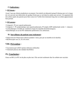 C) Indications :
1- PIT latente :
Avant 5 ans une chimio prophylaxie est proposé. Son intérêt est démontré puisqu'il diminue par six le risque
de voir survenir une tuberculose de quelque forme que ce soit dans les années qui suivent. Cet argument doit
être utilisé auprès des parents pour faire concevoir l’utilité d'un traitement long chez un enfant apparemment
bien portant.
2- PIT patente :
• Catégorie1: PI avec opacité pulmonaire.
• Catégorie 2 : PI symptomatique sans opacité pulmonaire, PI simple (ADP médiastinale isolée +/- chancre).
• Corticothérapie si trouble de ventilation (risque de séquelles bronchectasiques).
• Kinésithérapie en cas de PIT médiastino-pulmonaire avec atélectasie.
D) Surveillance du patient sous traitement :
• Supervision de l'observance (directe pendant 2 mois, puis par un membre de la famille).
• Bacilloscopies aux 2e, 5e et 6e mois.
VIII. Prévention :
• Vaccination par le BCG (primo-infection artificielle)
• Traitement précoce des malades bacillifères
IX. Conclusion :
Grace au BCG, la PIT est de plus en plus rare. Elle survient seulement chez les enfants non vaccinés.
 