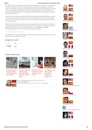 01/08/13 La Princesa Africana | USA Hispanic Press
usahispanicpress.com/la-princesa-africana-2/ 2/4
TwittearTwittear
4
La Jornada Mundial
de la Juventud de
2016 homenajeará a
Juan Pablo II
En alerta contingente
de infantería de
Marina de Estados
Unidos por crisis en
Egipto
El papa dice que el
cristiano que no sabe
escuchar a Dios, no
es libre
0-0. España accede a
Maracaná con
sufrimiento y
fortuna en los
penaltis (7-6)
¿Por qué les cuento esta historia, anodina, vulgar por frecuente, y sin interés? Es mi respuesta a
la versión “oficial” de su “historia” en que, utilizando su estatuto de inmigrante y su piel de
caoba, ha “reclutado” las inmerecidas simpatías de enormes colectivos de ciudadanos, al tiempo
que la descalificación de sus opositores, que así pretendan esgrimir el más leve argumento
contra esta política de izquierdas, son rápidamente defenestrados del mundo político acusados
de racistas y xenófobos.
La historia de su aventura, atravesado el tamiz del marketing y la captación de clientes, resulta
en una odisea en que una joven africana, sin recursos, se abrió paso a expensas de denodados
esfuerzos, en todo momento víctima del racismo y la xenofobia, que continúa sufriendo desde
su escaño de ministro.
Nadie hizo jamás el más mínimo esfuerzo para averiguar la procedencia, medios, veracidad, etc,
de la información acerca de la “génesis del personaje” representado por esta Princesa Africana,
que por ascendencia y educación puede permitirse, una vez finalizados los saludos
protocolarios, hablar de tú a los miembros de la monarquía europea.
—————————————————-
USA Hispanic no se responsabiliza del contenido de los artículos de opinión, siendo cada autor
responsable de sus propias creaciones.
Comparte la noticia
1
Noticias relacionadas
Escrito por Jav ier Rodrigu ez-V era el Martes, 3 0/ju l/2 01 3 .
Archiv ado en Opinión.
Pu ede segu ir los com entarios a esta entrada a trav és de RSS 2 .0.
Maite Ballesteros (28)
Markel Bilbao-Maté (3)
José Daniel Carabajal (14)
Ana Belén Cordero (5)
Julien Cruz Hidalgo (2)
José De Bastos (22)
Erika Domínguez (6)
Sayda Eleana (2)
Ignacio Fernández Gutiérrez (2)
Pedro Fierro Zamora (8)
Pablo Gago Pérez (3)
Guillermo E. García Machado (14)
Mariana González (6)
95
Like
 