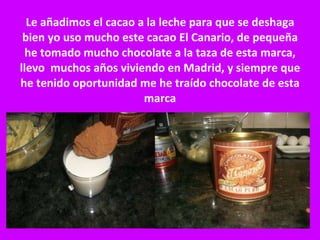 Le añadimos el cacao a la leche para que se deshaga bien yo uso mucho este cacao El Canario, de pequeña he tomado mucho chocolate a la taza de esta marca, llevo  muchos años viviendo en Madrid, y siempre que he tenido oportunidad me he traído chocolate de esta marca 