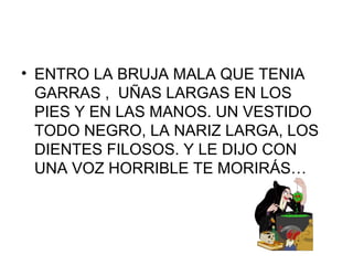 • ENTRO LA BRUJA MALA QUE TENIA
GARRAS , UÑAS LARGAS EN LOS
PIES Y EN LAS MANOS. UN VESTIDO
TODO NEGRO, LA NARIZ LARGA, LOS
DIENTES FILOSOS. Y LE DIJO CON
UNA VOZ HORRIBLE TE MORIRÁS…
 